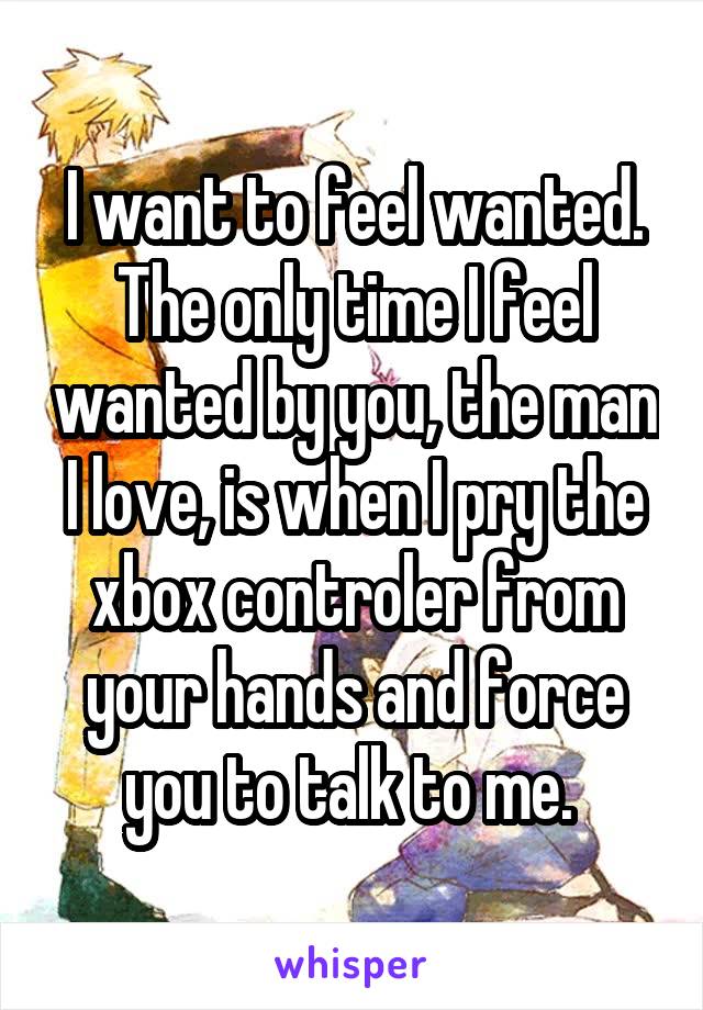 I want to feel wanted. The only time I feel wanted by you, the man I love, is when I pry the xbox controler from your hands and force you to talk to me. 
