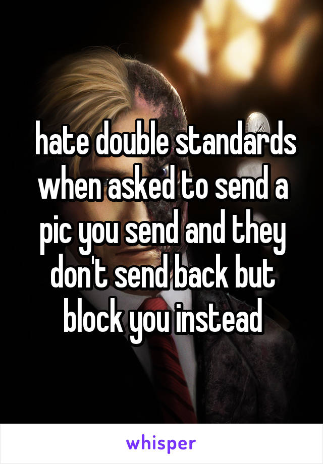  hate double standards when asked to send a pic you send and they don't send back but block you instead