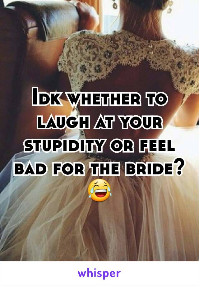 Idk whether to laugh at your stupidity or feel bad for the bride?
😂