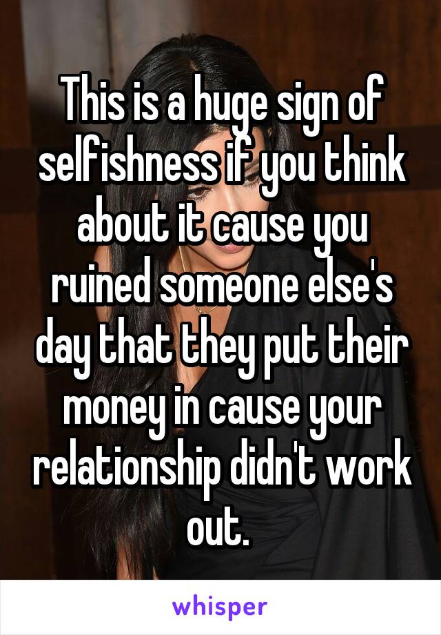 This is a huge sign of selfishness if you think about it cause you ruined someone else's day that they put their money in cause your relationship didn't work out. 