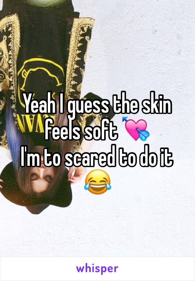 Yeah I guess the skin feels soft 💘
I'm to scared to do it 😂