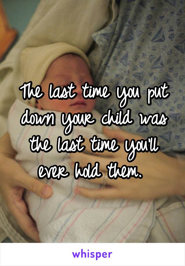 The last time you put down your child was the last time you'll ever hold them. 