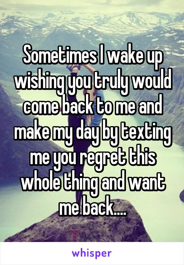 Sometimes I wake up wishing you truly would come back to me and make my day by texting me you regret this whole thing and want me back....