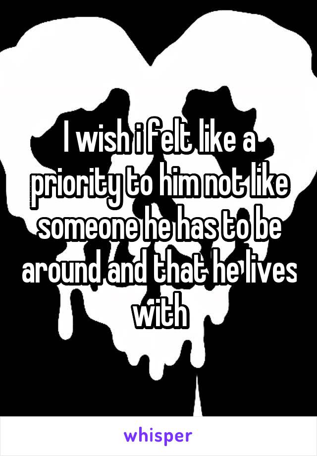 I wish i felt like a priority to him not like someone he has to be around and that he lives with