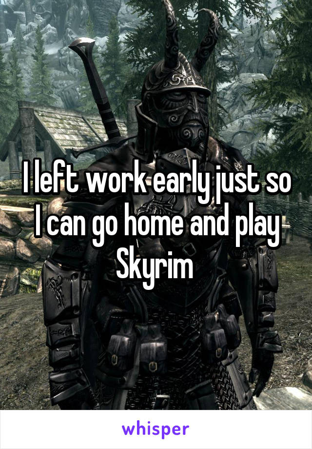 I left work early just so I can go home and play Skyrim 