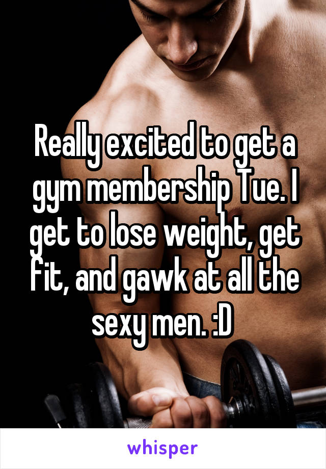 Really excited to get a gym membership Tue. I get to lose weight, get fit, and gawk at all the sexy men. :D 