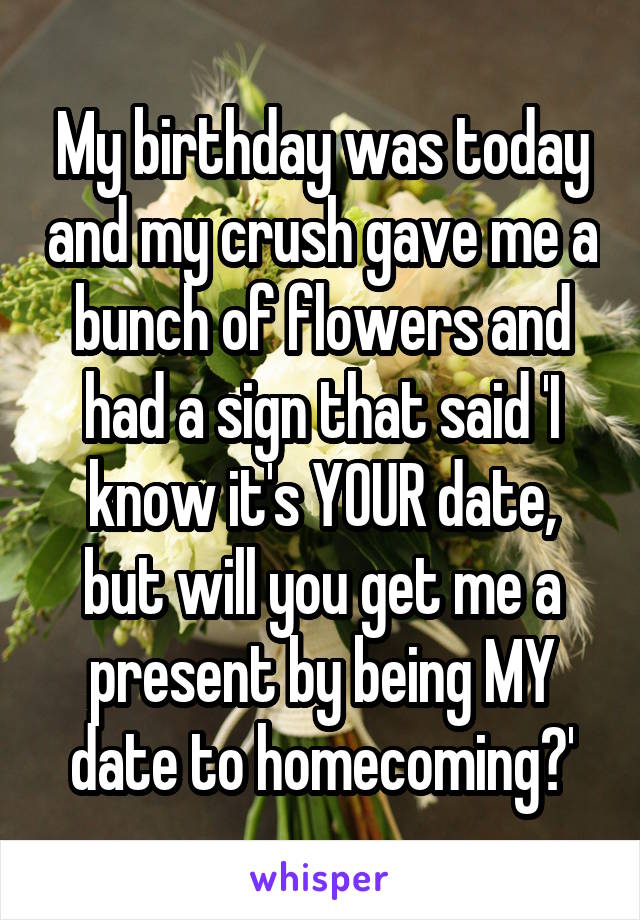 My birthday was today and my crush gave me a bunch of flowers and had a sign that said 'I know it's YOUR date, but will you get me a present by being MY date to homecoming?'