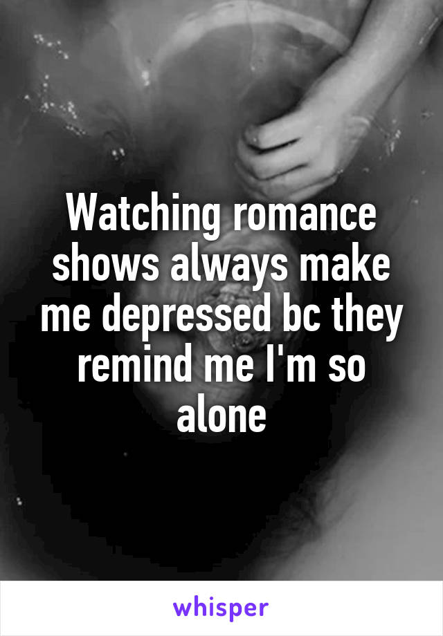 Watching romance shows always make me depressed bc they remind me I'm so alone
