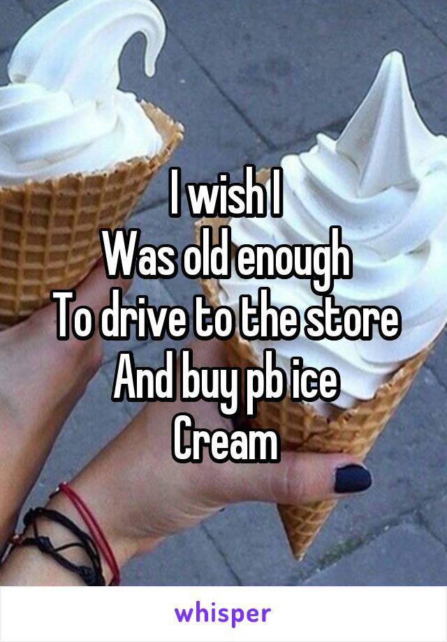 I wish I
Was old enough
To drive to the store
And buy pb ice
Cream