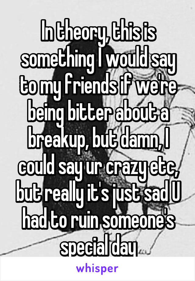 In theory, this is something I would say to my friends if we're being bitter about a breakup, but damn, I could say ur crazy etc, but really it's just sad U had to ruin someone's special day