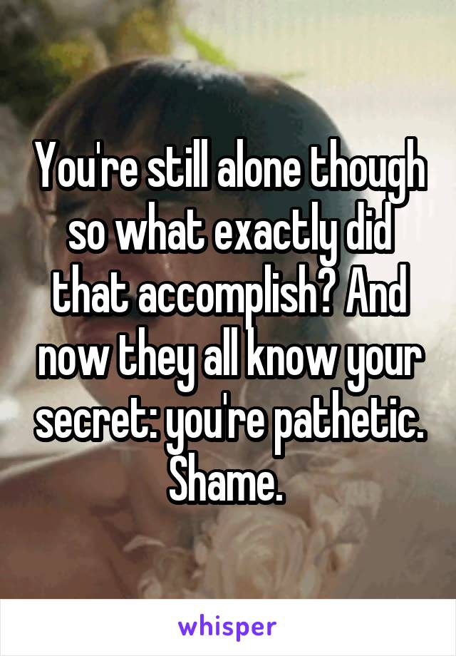 You're still alone though so what exactly did that accomplish? And now they all know your secret: you're pathetic. Shame. 