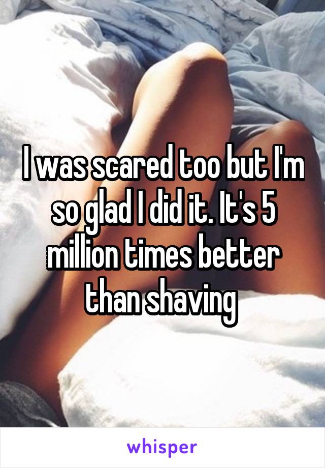 I was scared too but I'm so glad I did it. It's 5 million times better than shaving 