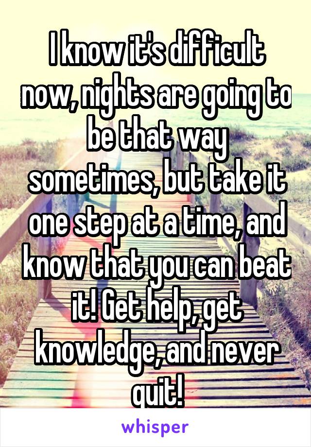 I know it's difficult now, nights are going to be that way sometimes, but take it one step at a time, and know that you can beat it! Get help, get knowledge, and never quit!