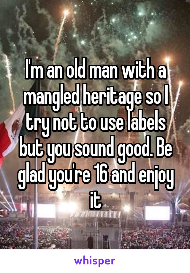 I'm an old man with a mangled heritage so I try not to use labels but you sound good. Be glad you're 16 and enjoy it
