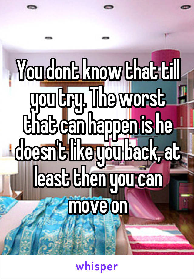 You dont know that till you try. The worst that can happen is he doesn't like you back, at least then you can move on