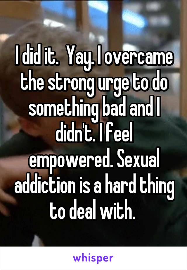 I did it.  Yay. I overcame the strong urge to do something bad and I didn't. I feel empowered. Sexual addiction is a hard thing to deal with. 
