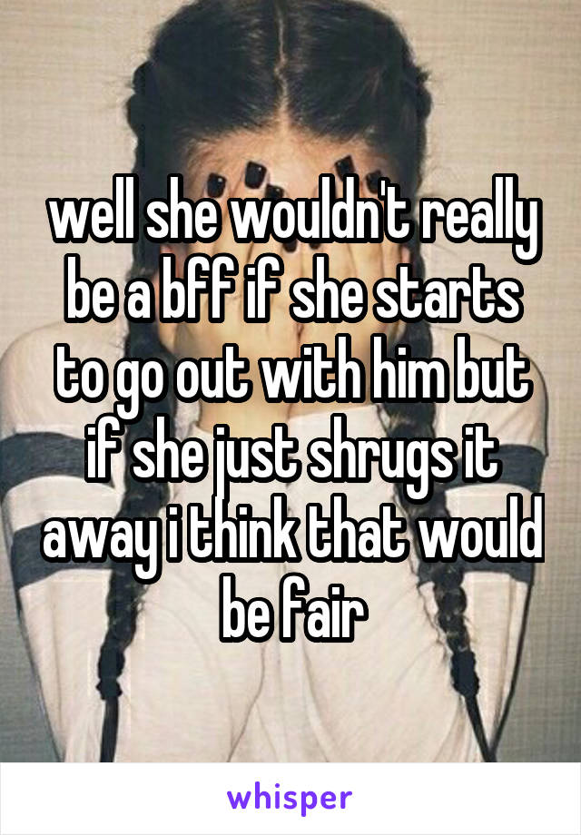 well she wouldn't really be a bff if she starts to go out with him but if she just shrugs it away i think that would be fair