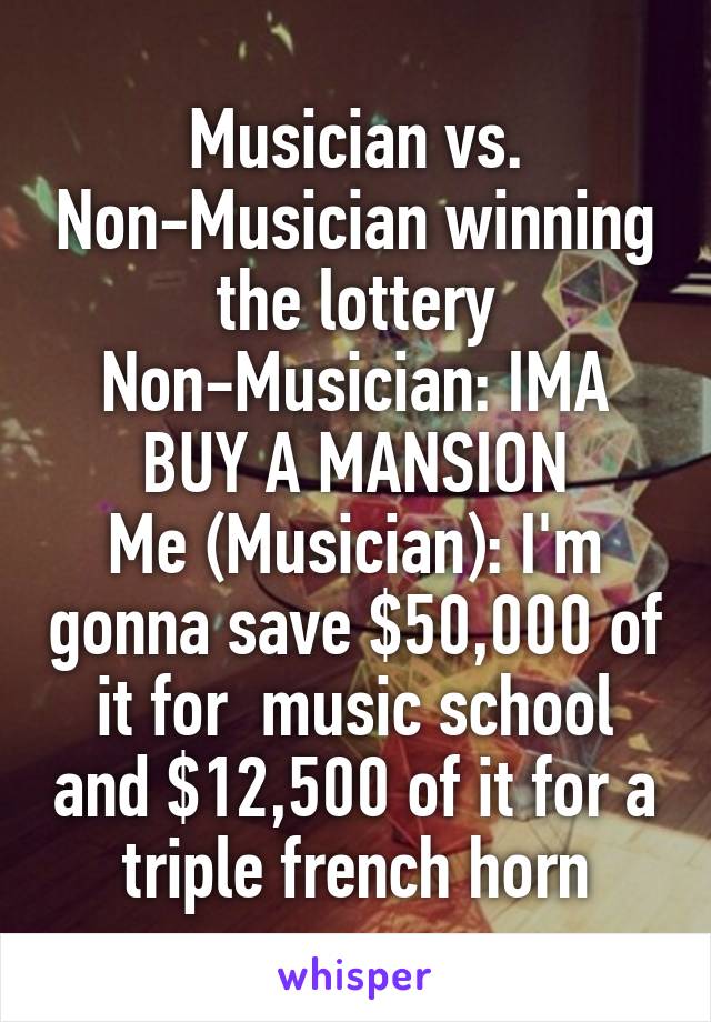 Musician vs. Non-Musician winning the lottery
Non-Musician: IMA BUY A MANSION
Me (Musician): I'm gonna save $50,000 of it for  music school and $12,500 of it for a triple french horn