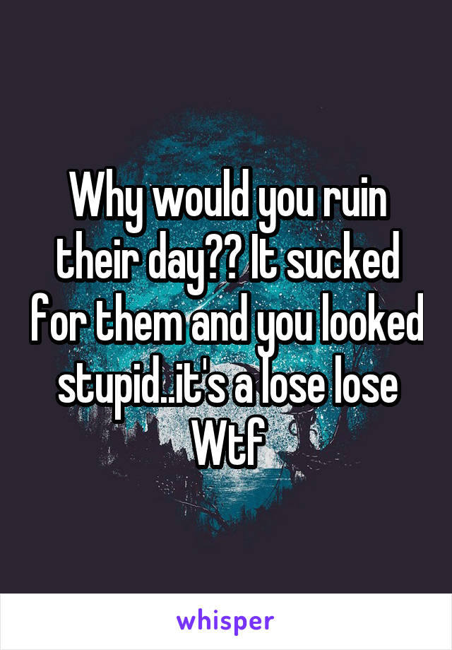 Why would you ruin their day?? It sucked for them and you looked stupid..it's a lose lose
Wtf