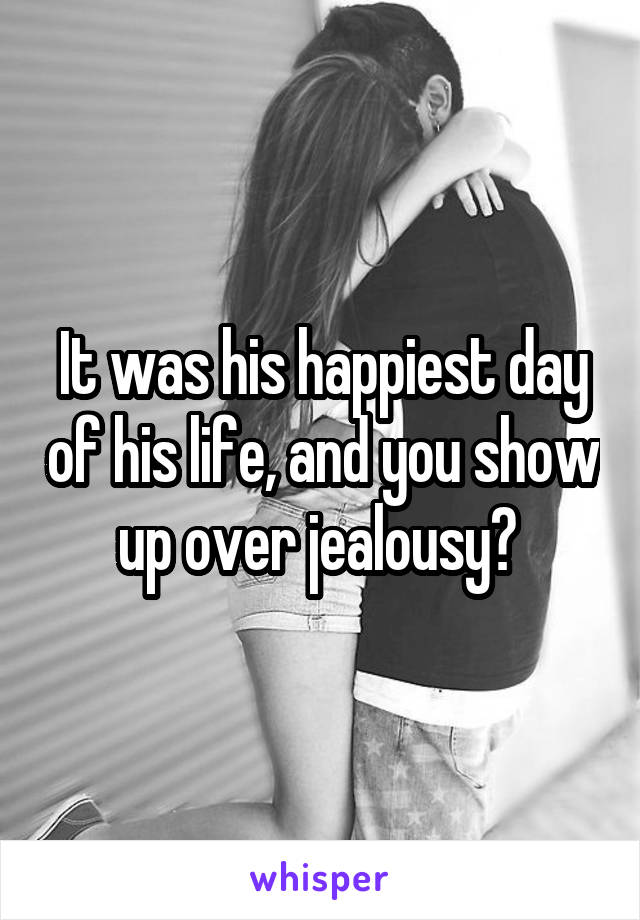 It was his happiest day of his life, and you show up over jealousy? 