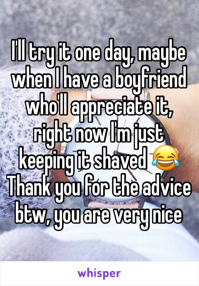 I'll try it one day, maybe when I have a boyfriend who'll appreciate it, right now I'm just keeping it shaved 😂
Thank you for the advice btw, you are very nice