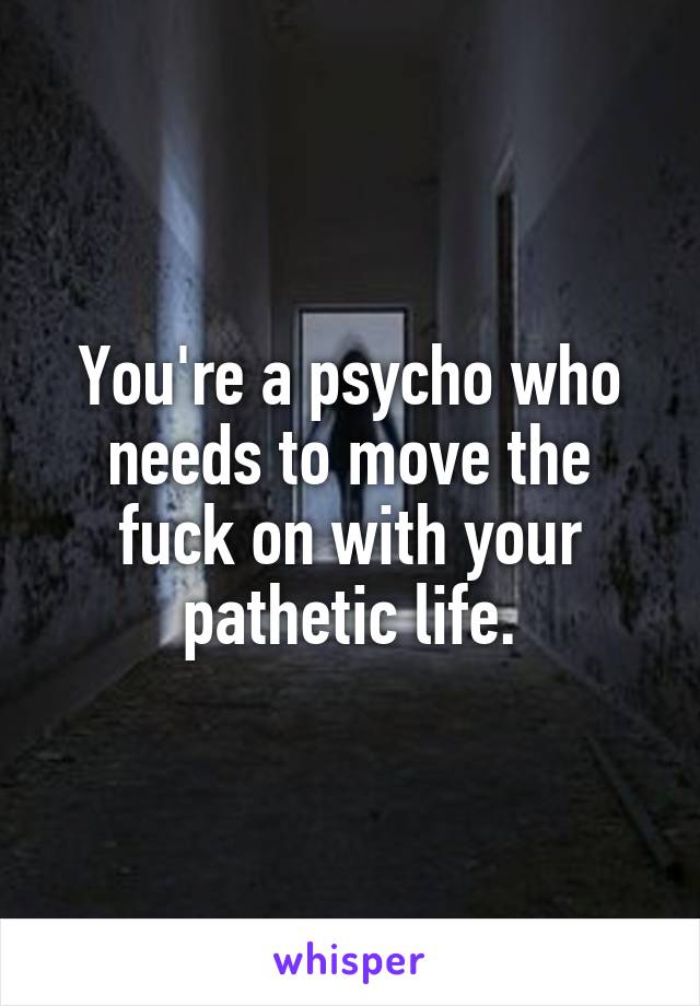 You're a psycho who needs to move the fuck on with your pathetic life.