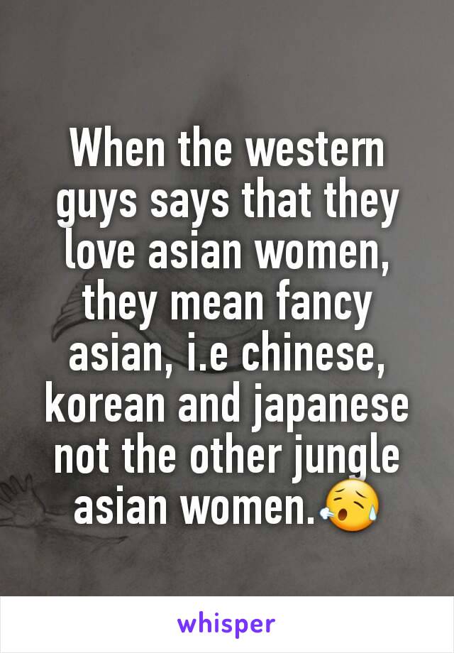 When the western guys says that they love asian women, they mean fancy asian, i.e chinese, korean and japanese not the other jungle asian women.😥