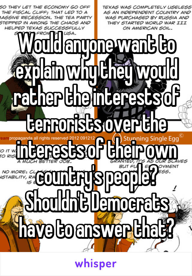 Would anyone want to explain why they would rather the interests of terrorists over the interests of their own country's people? Shouldn't Democrats have to answer that?