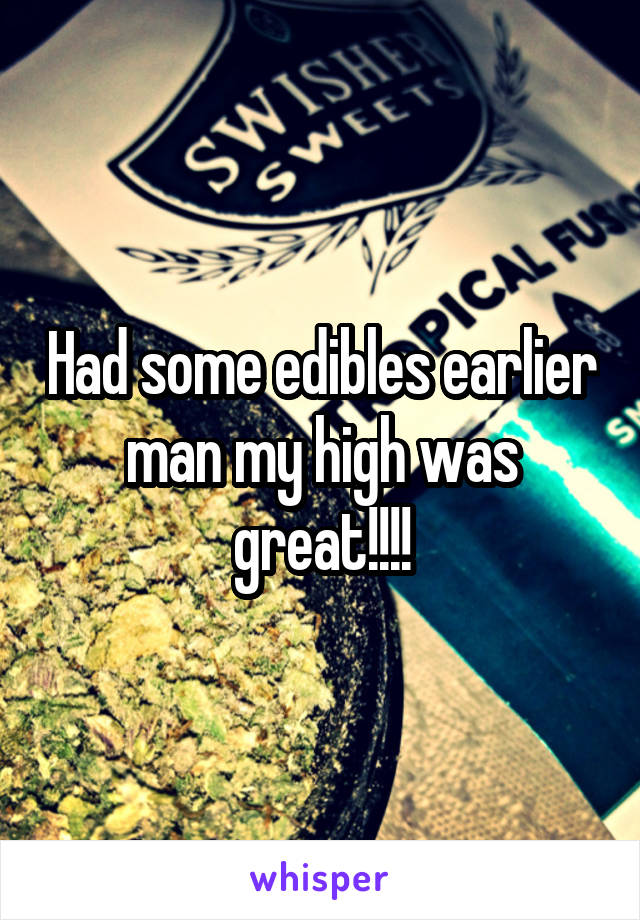 Had some edibles earlier man my high was great!!!!