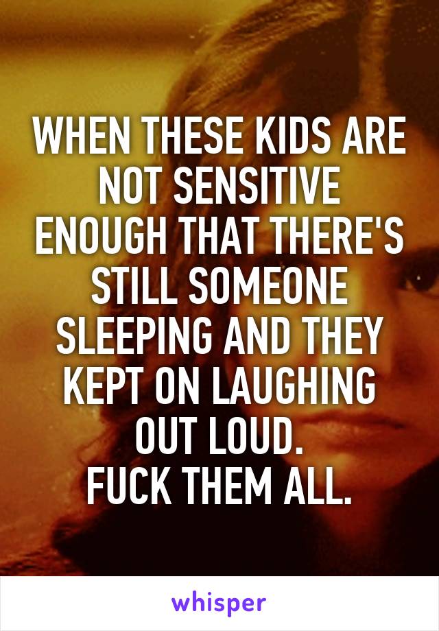 WHEN THESE KIDS ARE NOT SENSITIVE ENOUGH THAT THERE'S STILL SOMEONE SLEEPING AND THEY KEPT ON LAUGHING OUT LOUD.
FUCK THEM ALL.