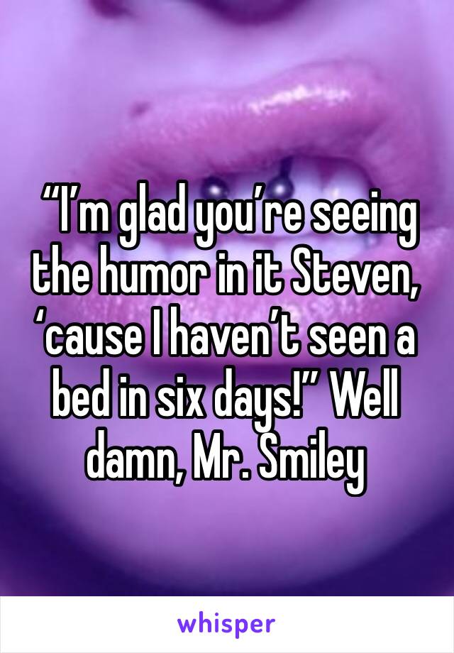  “I’m glad you’re seeing the humor in it Steven, ‘cause I haven’t seen a bed in six days!” Well damn, Mr. Smiley 