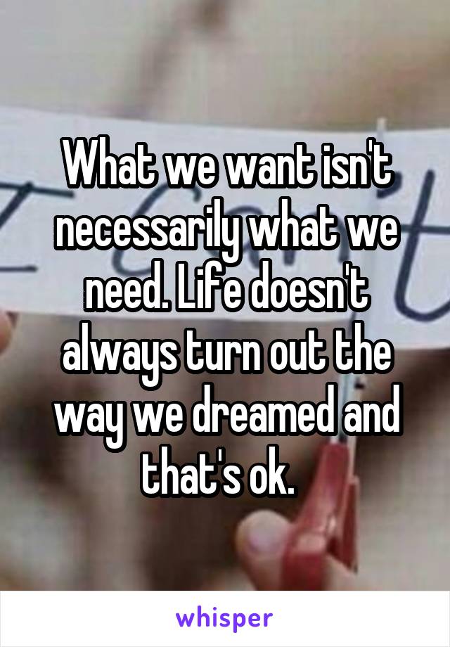 What we want isn't necessarily what we need. Life doesn't always turn out the way we dreamed and that's ok.  