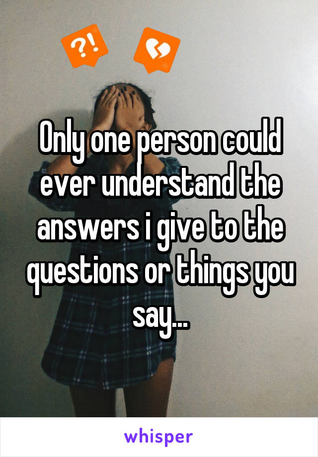 Only one person could ever understand the answers i give to the questions or things you say...