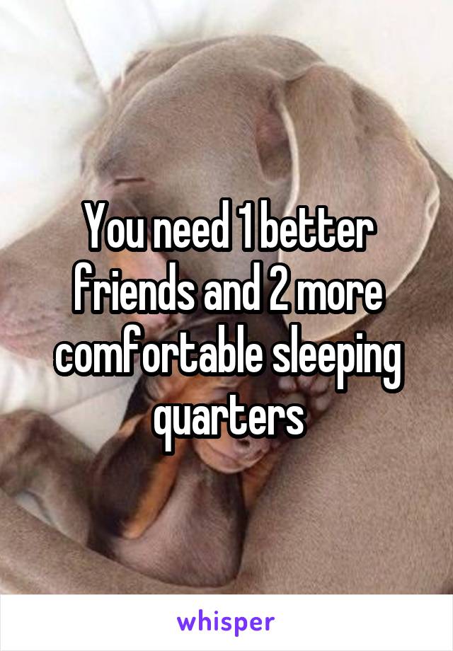 You need 1 better friends and 2 more comfortable sleeping quarters