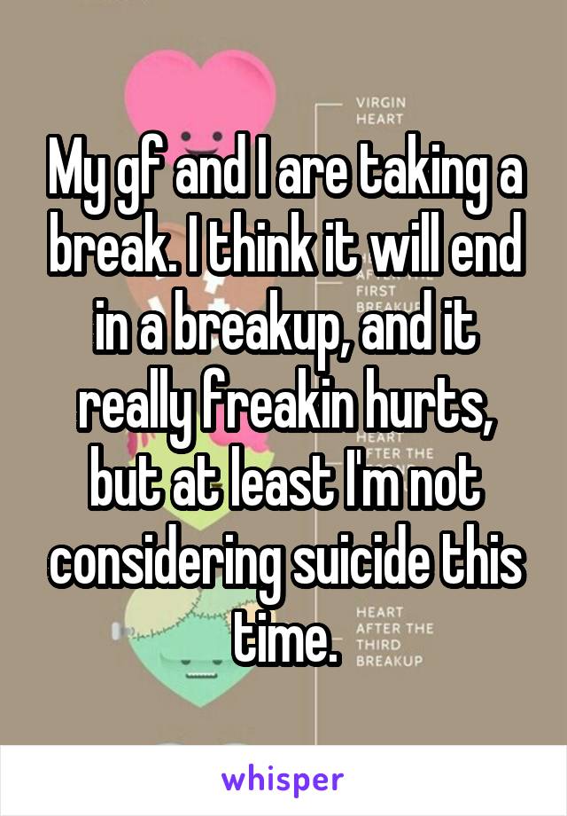 My gf and I are taking a break. I think it will end in a breakup, and it really freakin hurts, but at least I'm not considering suicide this time.