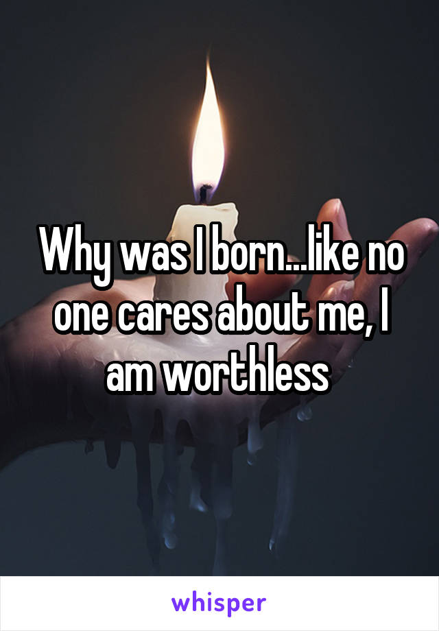 Why was I born...like no one cares about me, I am worthless 