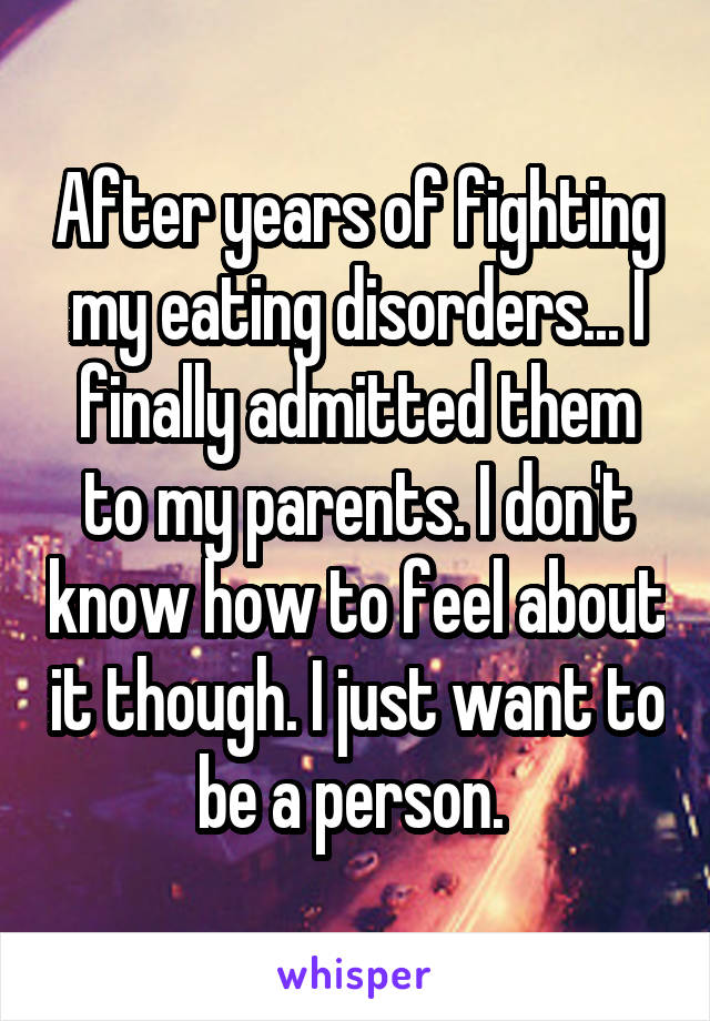 After years of fighting my eating disorders... I finally admitted them to my parents. I don't know how to feel about it though. I just want to be a person. 