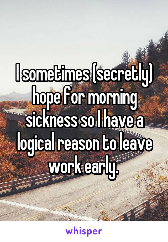 I sometimes (secretly) hope for morning sickness so I have a logical reason to leave work early. 