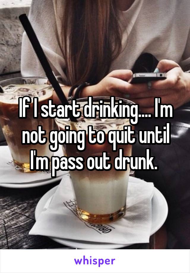 If I start drinking.... I'm not going to quit until I'm pass out drunk. 