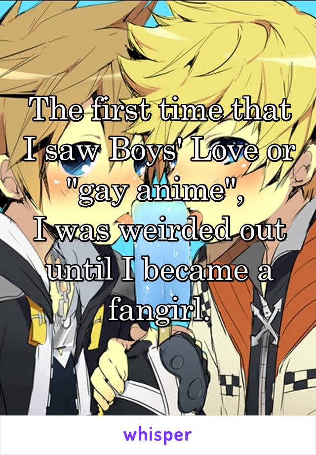 The first time that I saw Boys' Love or "gay anime", 
I was weirded out until I became a fangirl.
