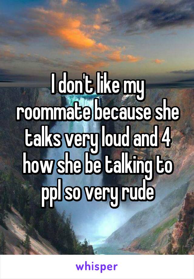 I don't like my roommate because she talks very loud and 4 how she be talking to ppl so very rude