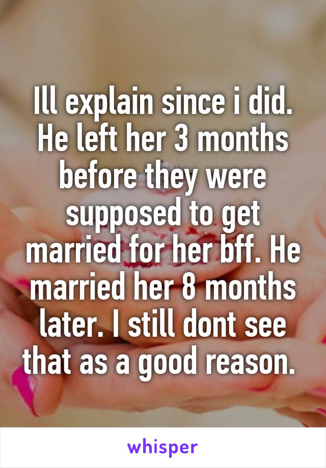 Ill explain since i did. He left her 3 months before they were supposed to get married for her bff. He married her 8 months later. I still dont see that as a good reason. 