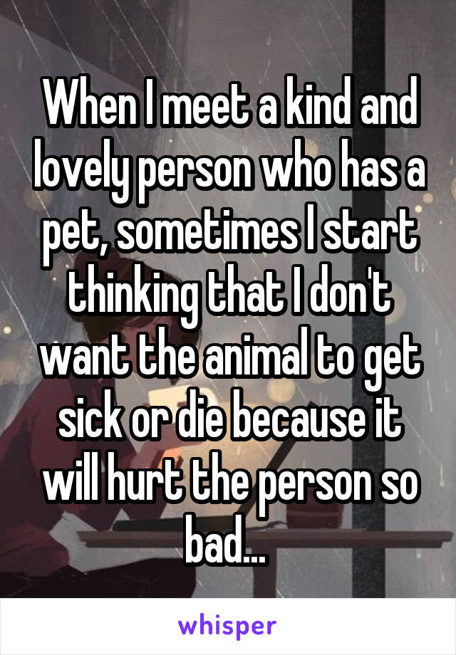 When I meet a kind and lovely person who has a pet, sometimes I start thinking that I don't want the animal to get sick or die because it will hurt the person so bad... 