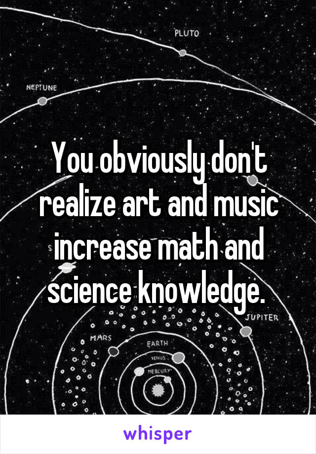 You obviously don't realize art and music increase math and science knowledge. 