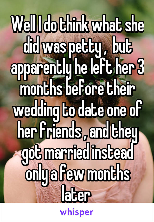 Well I do think what she did was petty ,  but apparently he left her 3 months before their wedding to date one of her friends , and they got married instead only a few months later 