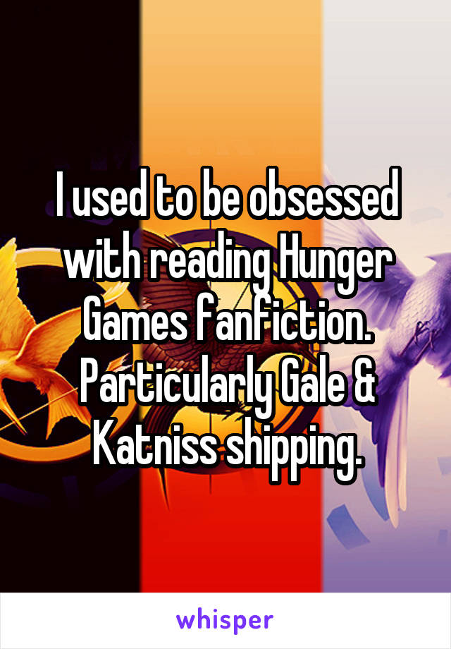 I used to be obsessed with reading Hunger Games fanfiction. Particularly Gale & Katniss shipping.