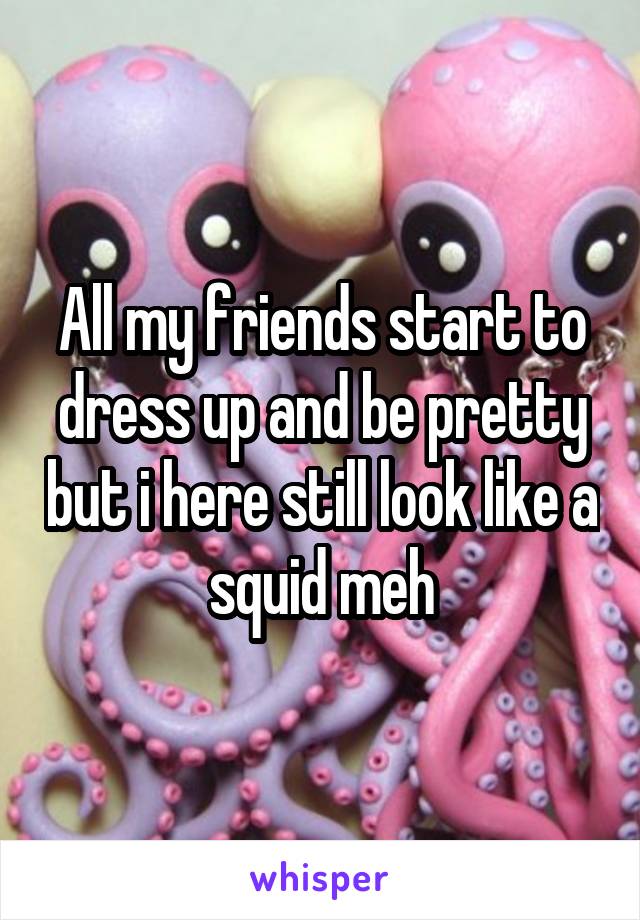 All my friends start to dress up and be pretty but i here still look like a squid meh