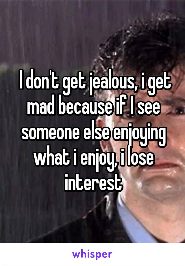  I don't get jealous, i get mad because if I see someone else enjoying what i enjoy, i lose interest