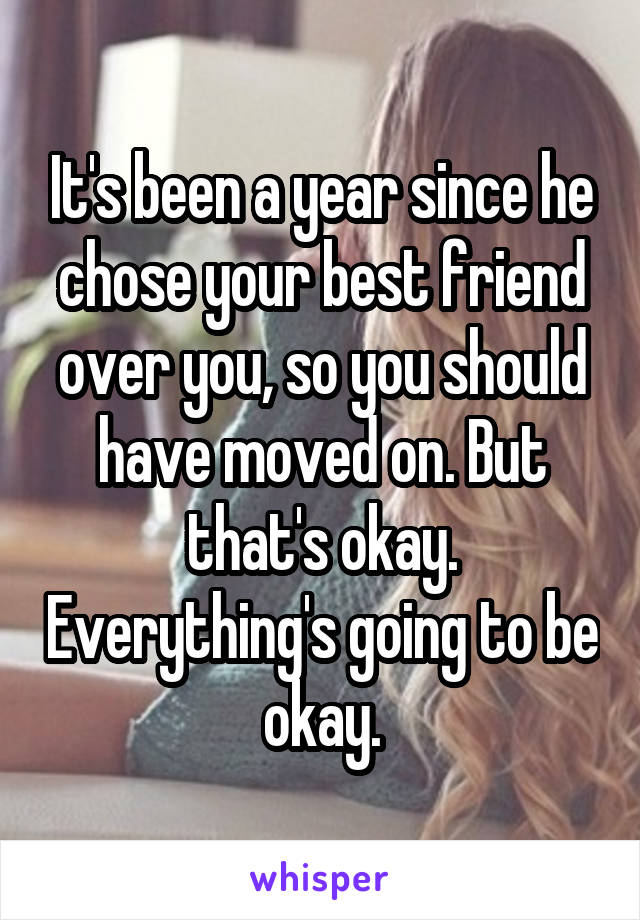 It's been a year since he chose your best friend over you, so you should have moved on. But that's okay. Everything's going to be okay.