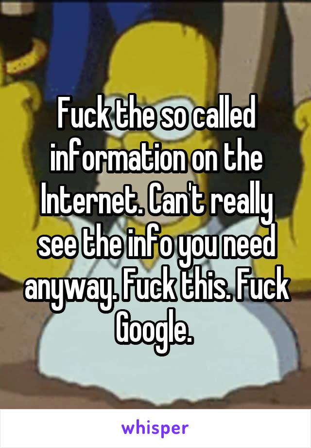 Fuck the so called information on the Internet. Can't really see the info you need anyway. Fuck this. Fuck Google. 